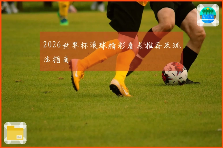 2026世界杯滚球精彩看点推荐及玩法指南